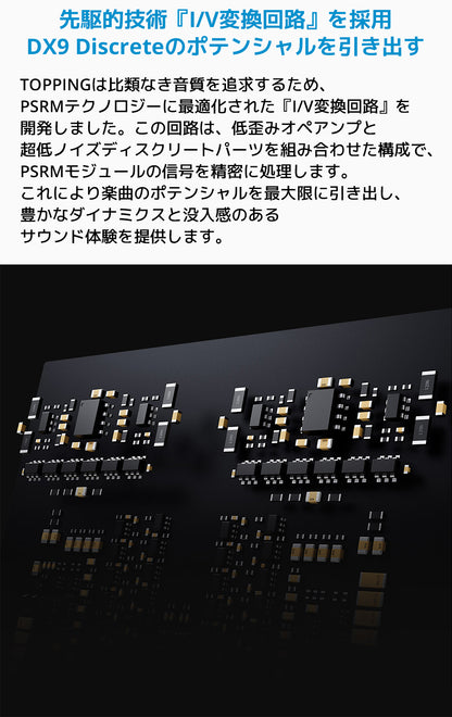先駆的技術『I/V変換回路』を採用 DX9 Discreteのポテンシャルを引き出す
TOPPINGは比類なき音質を追求するため、PSRMテクノロジーに最適化された「I/V変換回路」を開発しました。
この回路は、低歪みオペアンプと超低ノイズディスクリートパーツを組み合わせた構成で、PSRMモジュールの信号を精密に処理します。
これにより楽曲のポテンシャルを最大限に引き出し、豊かなダイナミクスと没入感のあるサウンド体験を提供します。