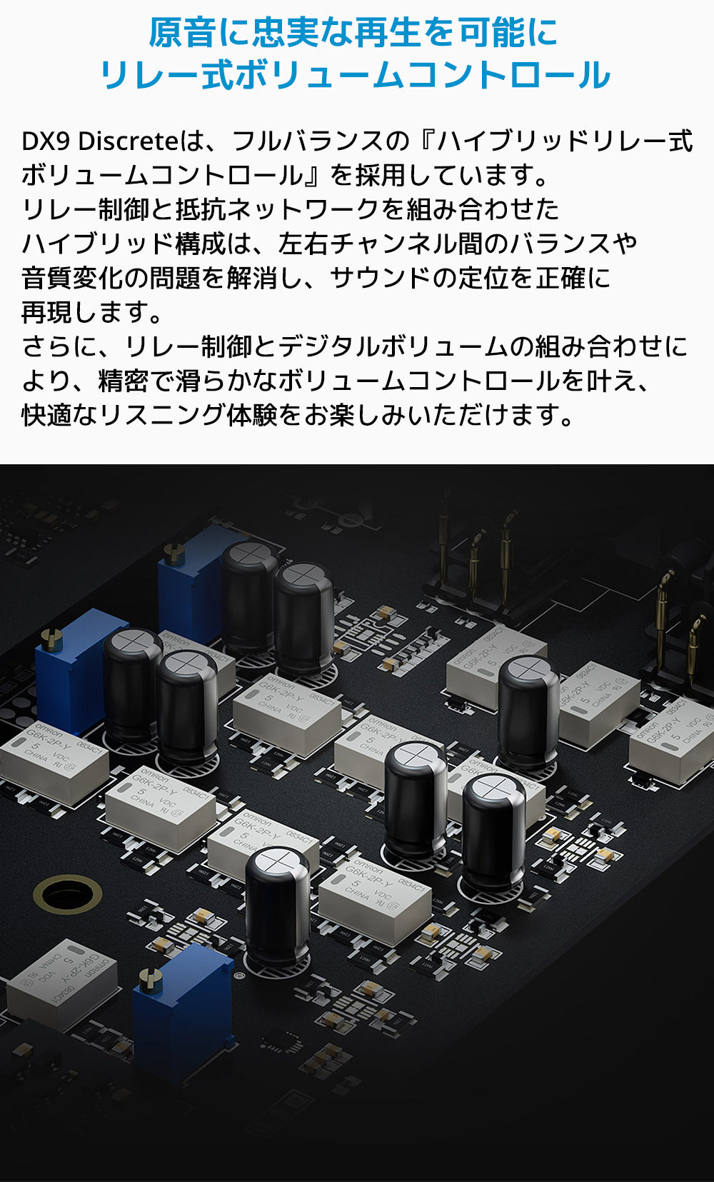 原音に忠実な再生を可能に リレー式ボリュームコントロール
DX9 Discreteは、フルバランスの「ハイブリッドリレー式ボリュームコントロール」を採用しています。
リレー制御と抵抗ネットワークを組み合わせたハイブリッド構成は、左右チャンネル間のバランスや音質変化の問題を解消し、サウンドの定位を正確に再現します。
さらに、リレー制御とデジタルボリュームの組み合わせにより、精密で滑らかなボリュームコントロールを叶え、快適なリスニング体験をお楽しみいただけます。