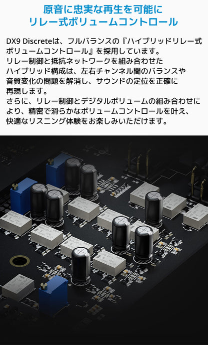 原音に忠実な再生を可能に リレー式ボリュームコントロール
DX9 Discreteは、フルバランスの「ハイブリッドリレー式ボリュームコントロール」を採用しています。
リレー制御と抵抗ネットワークを組み合わせたハイブリッド構成は、左右チャンネル間のバランスや音質変化の問題を解消し、サウンドの定位を正確に再現します。
さらに、リレー制御とデジタルボリュームの組み合わせにより、精密で滑らかなボリュームコントロールを叶え、快適なリスニング体験をお楽しみいただけます。