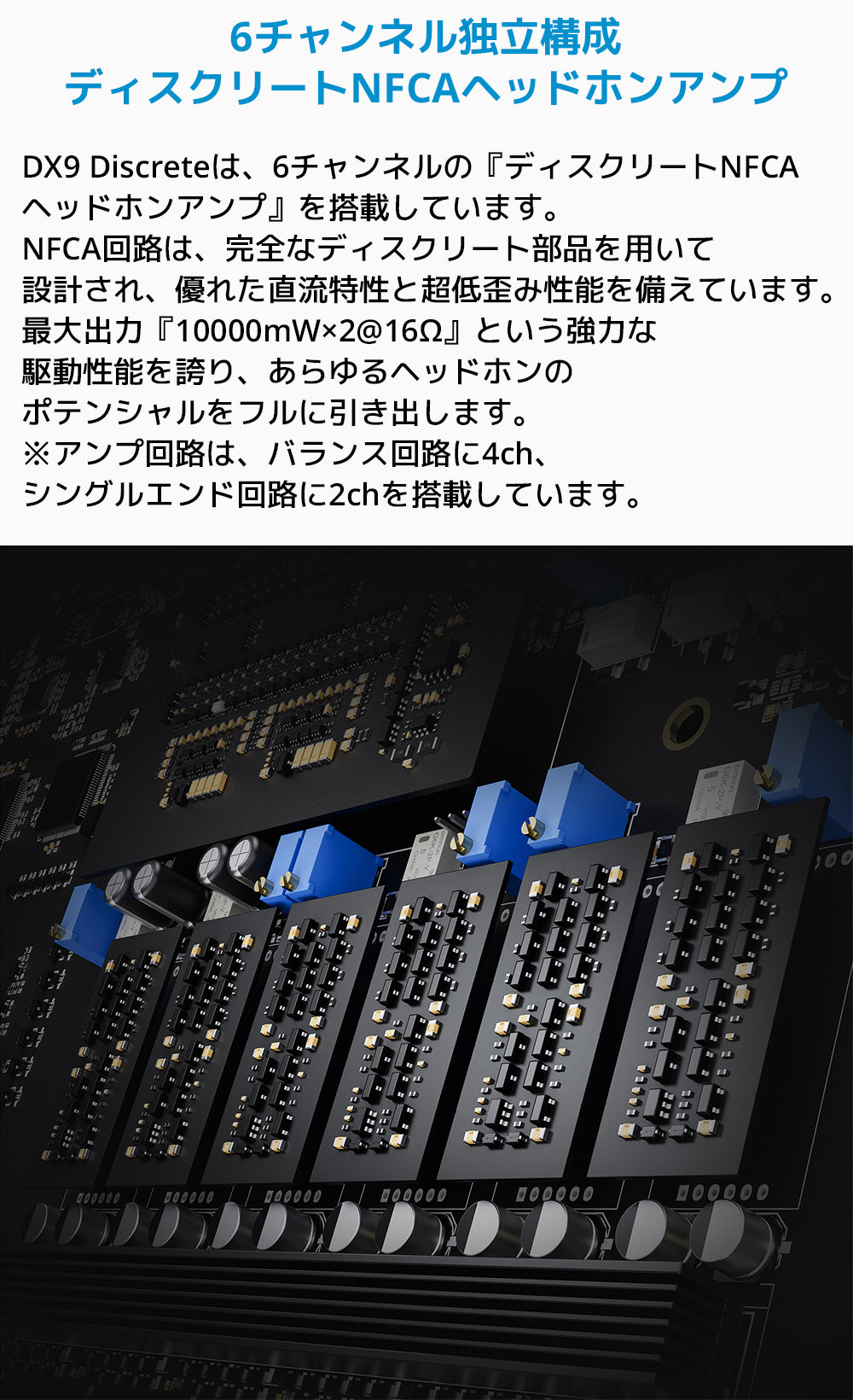 6チャンネル独立構成ディスクリートNFCAヘッドホンアンプ
DX9 Discreteは、6チャンネルの「ディスクリートNFCAヘッドホンアンプ」を搭載しています。
NFCA回路は、完全なディスクリート部品を用いて設計され、優れた直流特性と超低歪み性能を備えています。
最大出力「10000mW×2@16Ω」という強力な駆動性能を誇り、あらゆるヘッドホンのポテンシャルをフルに引き出します。