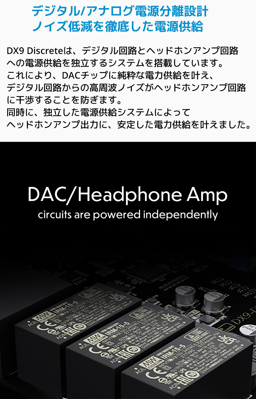 デジタル/アナログ電源分離設計 ノイズ低減を徹底した電源供給
DX9 Discreteは、デジタル回路とヘッドホンアンプ回路への電源供給を独立するシステムを搭載しています。
これにより、DACチップに純粋な電力供給を叶え、デジタル回路からの高周波ノイズがヘッドホンアンプ回路に干渉することを防ぎます。
同時に、独立した電源供給システムによってヘッドホンアンプ出力に、安定した電力供給を叶えました。
