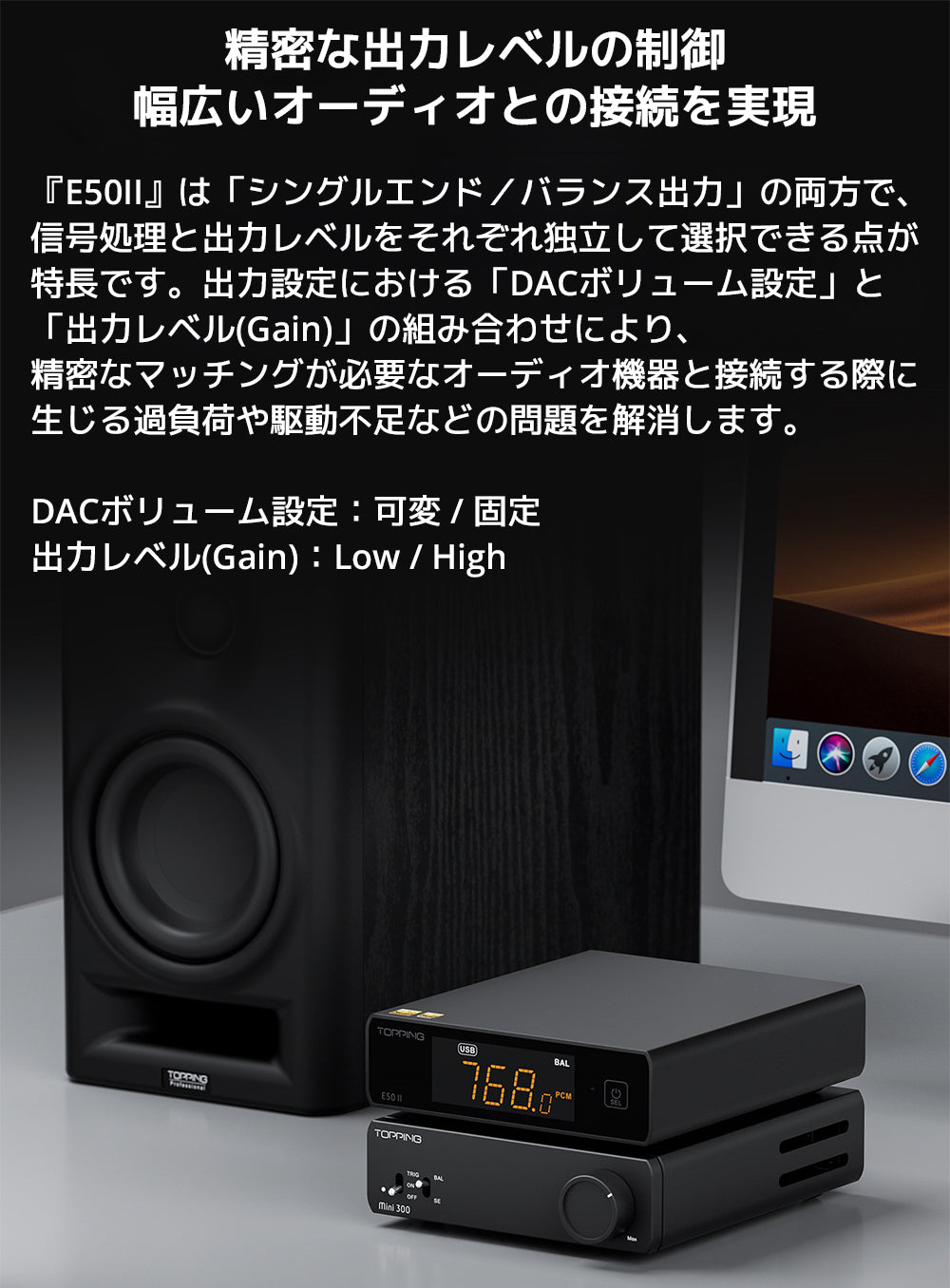 精密な出力レベルの制御　幅広いオーディオとの接続を実現

『E50II』は「シングルエンド／バランス出力」の両方で、信号処理と出力レベルをそれぞれ独立して選択できる点が特長です。

出力設定における「DACボリューム設定」と「出力レベル(Gain)」の組み合わせにより、精密なマッチングが必要なオーディオ機器と接続する際に生じる過負荷や駆動不足などの問題を解消します。



DACボリューム設定：可変 / 固定

出力レベル(Gain)：Low / High

