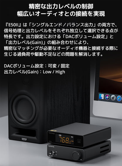 精密な出力レベルの制御　幅広いオーディオとの接続を実現

『E50II』は「シングルエンド／バランス出力」の両方で、信号処理と出力レベルをそれぞれ独立して選択できる点が特長です。

出力設定における「DACボリューム設定」と「出力レベル(Gain)」の組み合わせにより、精密なマッチングが必要なオーディオ機器と接続する際に生じる過負荷や駆動不足などの問題を解消します。



DACボリューム設定：可変 / 固定

出力レベル(Gain)：Low / High


