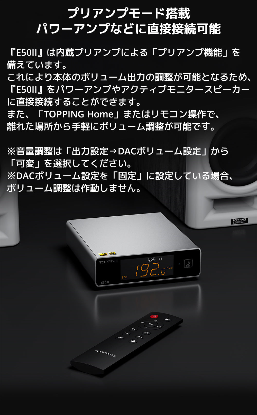 プリアンプモード搭載　パワーアンプなどに直接接続可能

『E50II』は内蔵プリアンプによる「プリアンプ機能」を備えています。

これにより本体のボリューム出力の調整が可能となるため、『E50II』をパワーアンプやアクティブモニタースピーカーに直接接続することができます。



また、「TOPPING Home」またはリモコン操作で、離れた場所から手軽にボリューム調整が可能です。



※音量調整は「出力設定→DACボリューム設定」から「可変」を選択してください。

※DACボリューム設定を「固定」に設定している場合、ボリューム調整は作動しません。