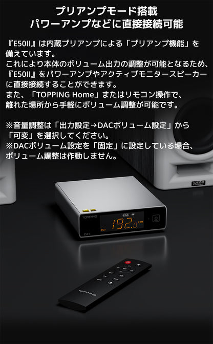 プリアンプモード搭載　パワーアンプなどに直接接続可能

『E50II』は内蔵プリアンプによる「プリアンプ機能」を備えています。

これにより本体のボリューム出力の調整が可能となるため、『E50II』をパワーアンプやアクティブモニタースピーカーに直接接続することができます。



また、「TOPPING Home」またはリモコン操作で、離れた場所から手軽にボリューム調整が可能です。



※音量調整は「出力設定→DACボリューム設定」から「可変」を選択してください。

※DACボリューム設定を「固定」に設定している場合、ボリューム調整は作動しません。
