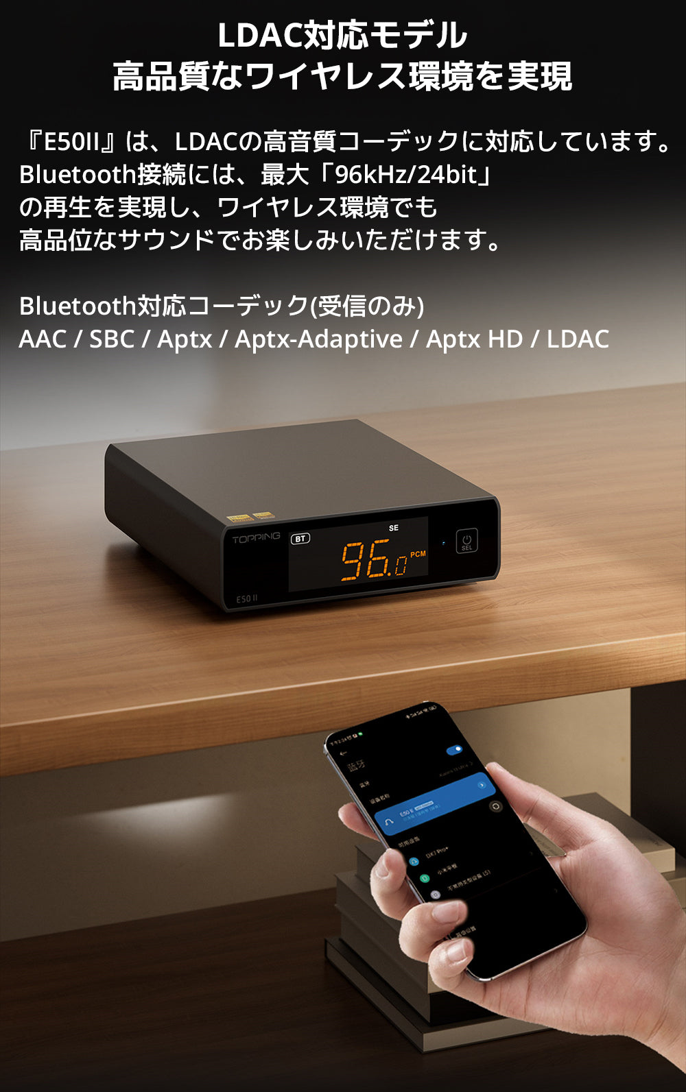 LDAC対応モデル　高品質なワイヤレス環境を実現

『E50II』は、LDACの高音質コーデックに対応しています。

Bluetooth接続には、最大「96kHz/24bit」の再生を実現し、ワイヤレス環境でも高品位なサウンドでお楽しみいただけます。



Bluetooth対応コーデック(受信のみ)

AAC / SBC / Aptx / Aptx-Adaptive / Aptx HD / LDAC
