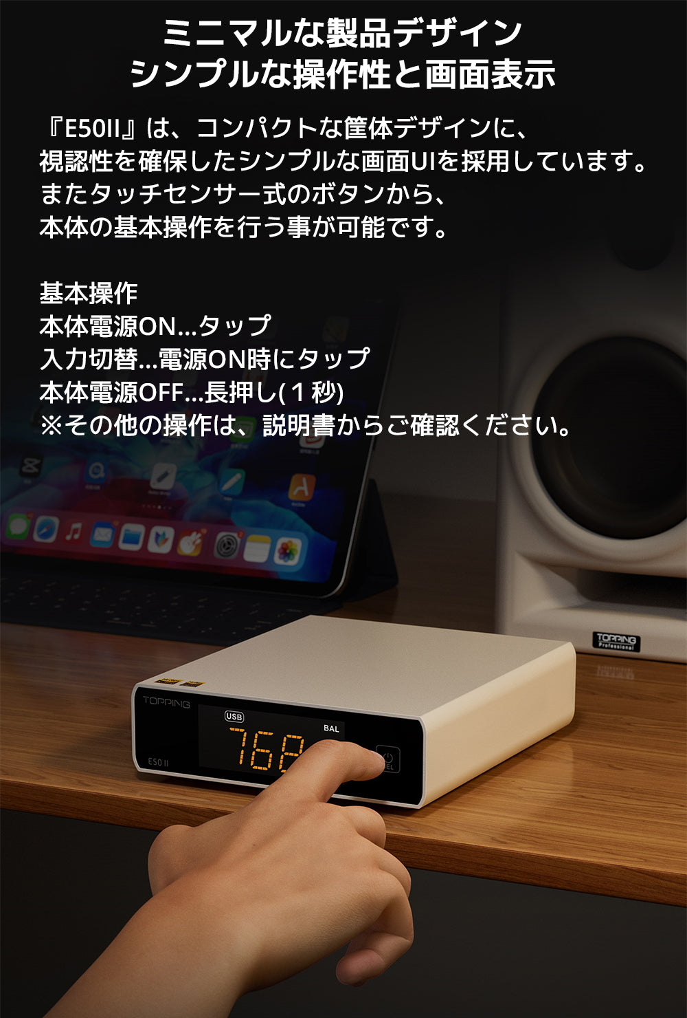 ミニマルな製品デザイン　シンプルな操作性と画面表示

『E50II』は、コンパクトな筐体デザインに、視認性を確保したシンプルな画面UIを採用しています。

またタッチセンサー式のボタンから、本体の基本操作を行う事が可能です。

