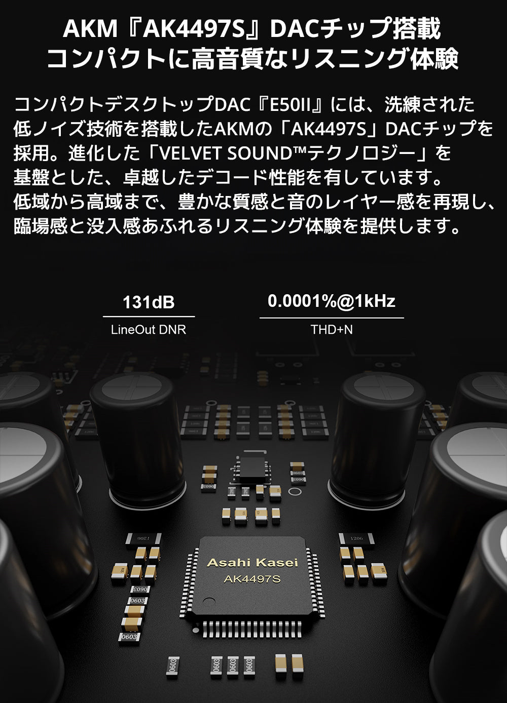 AKM『AK4497S』DACチップ搭載　コンパクトに、高音質なリスニング体験

コンパクトデスクトップDAC『E50II』には、洗練された低ノイズ技術を搭載したAKMの「AK4497S」DACチップを採用。

進化した「VELVET SOUND™テクノロジー」を基盤とした、卓越したデコード性能を有しています。



低域から高域まで、豊かな質感と音のレイヤー感を再現し、臨場感と没入感あふれるリスニング体験を提供します。

