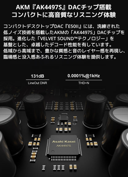 AKM『AK4497S』DACチップ搭載　コンパクトに、高音質なリスニング体験

コンパクトデスクトップDAC『E50II』には、洗練された低ノイズ技術を搭載したAKMの「AK4497S」DACチップを採用。

進化した「VELVET SOUND™テクノロジー」を基盤とした、卓越したデコード性能を有しています。



低域から高域まで、豊かな質感と音のレイヤー感を再現し、臨場感と没入感あふれるリスニング体験を提供します。

