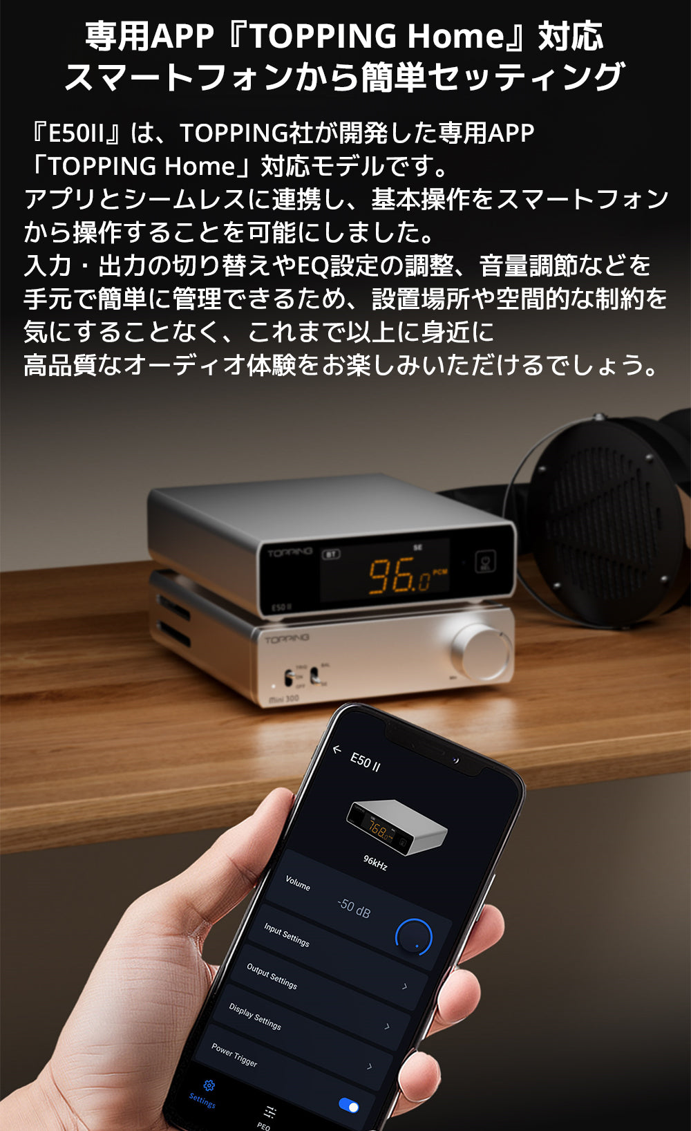 専用APP『TOPPING Home』対応　スマートフォンから簡単セッティング

『E50II』は、TOPPING社が開発した専用APP「TOPPING Home」対応モデルです。アプリとシームレスに連携し、基本操作をスマートフォンから操作することを可能にしました。

入力・出力の切り替えやEQ設定の調整、音量調節などを手元で簡単に管理できるため、設置場所や空間的な制約を気にすることなく、これまで以上に身近に高品質なオーディオ体験をお楽しみいただけるでしょう。