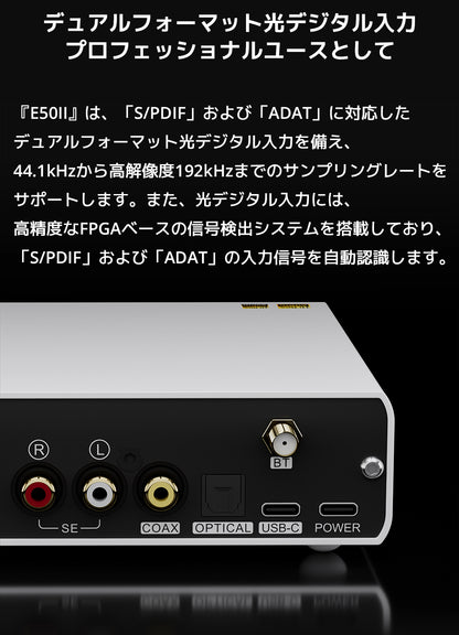 デュアルフォーマット光デジタル入力　プロフェッショナルユースとして

『E50II』は、「S/PDIF」および「ADAT」に対応したデュアルフォーマット光デジタル入力を備え、44.1kHzから高解像度192kHzまでのサンプリングレートをサポートします。

また、光デジタル入力には、高精度なFPGAベースの信号検出システムを搭載しており、「S/PDIF」および「ADAT」の入力信号を自動認識します。