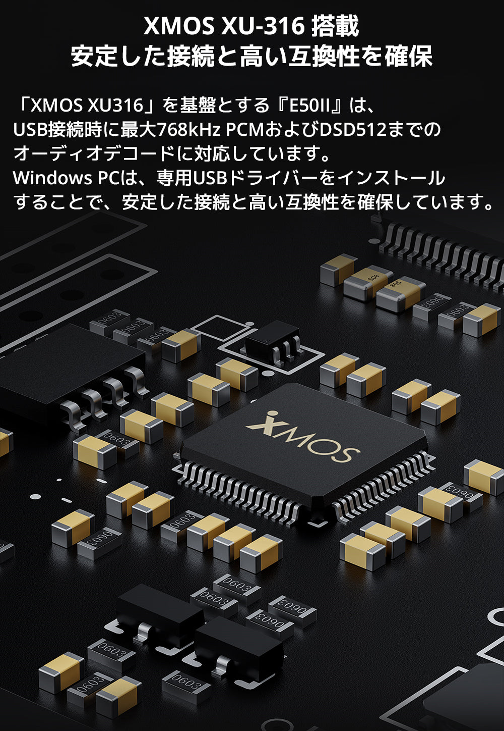 XMOS XU-316 搭載　安定した接続と高い互換性を確保

「XMOS XU316」を基盤とする『E50II』は、USB接続時に最大768kHz PCMおよびDSD512までのオーディオデコードに対応しています。

Windows PCは、専用USBドライバーをインストールすることで、安定した接続と高い互換性を確保しています。