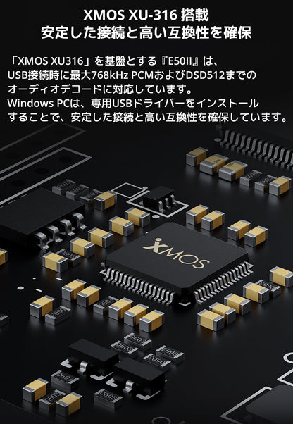 XMOS XU-316 搭載　安定した接続と高い互換性を確保

「XMOS XU316」を基盤とする『E50II』は、USB接続時に最大768kHz PCMおよびDSD512までのオーディオデコードに対応しています。

Windows PCは、専用USBドライバーをインストールすることで、安定した接続と高い互換性を確保しています。