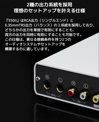 ２種の出力系統を採用　理想のセットアップを叶える仕様

『E50II』はRCA出力（シングルエンド）と6.35mmTRS出力（バランス）の２系統を採用しており、どちらかの出力を単独で有効にすることも、両方の出力を同時に有効にすることも可能です。

この仕様は、異なる接続条件を持つ2つのオーディオシステムやセットアップを構築するのに適しています。

