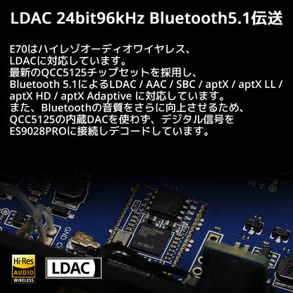 LDAC 24bit96kHz Bluetooth5.1伝送 E70はハイレゾオーディオワイヤレス、LDACに対応しています。 最新のQCC5125チップセットを採用し、Bluetooth 5.1によるLDAC / AAC / SBC / aptX / aptX LL /aptX HD / aptX Adaptive に対応しています。 また、Bluetoothの音質をさらに向上させるため、QCC5125の内蔵DACを使わず、デジタル信号をES9028PROに接続しデコードしています。