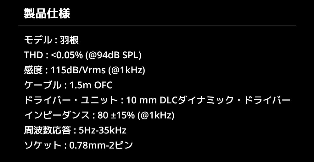 製品仕様
モデル : 羽根
THD : <0.05% (@94dB SPL)
感度 : 115dB/Vrms (@1kHz)
ケーブル : 1.5m OFC
ドライバー・ユニット : 10 mm DLCダイナミック・ドライバー
インピーダンス : 80 ±15% (@1kHz)
周波数応答 : 5Hz-35kHz
ソケット : 0.78mm-2ピン
