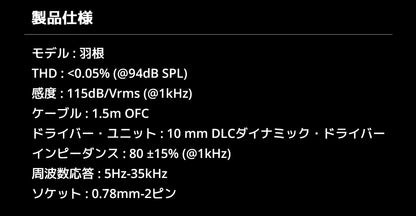 製品仕様
モデル : 羽根
THD : <0.05% (@94dB SPL)
感度 : 115dB/Vrms (@1kHz)
ケーブル : 1.5m OFC
ドライバー・ユニット : 10 mm DLCダイナミック・ドライバー
インピーダンス : 80 ±15% (@1kHz)
周波数応答 : 5Hz-35kHz
ソケット : 0.78mm-2ピン
