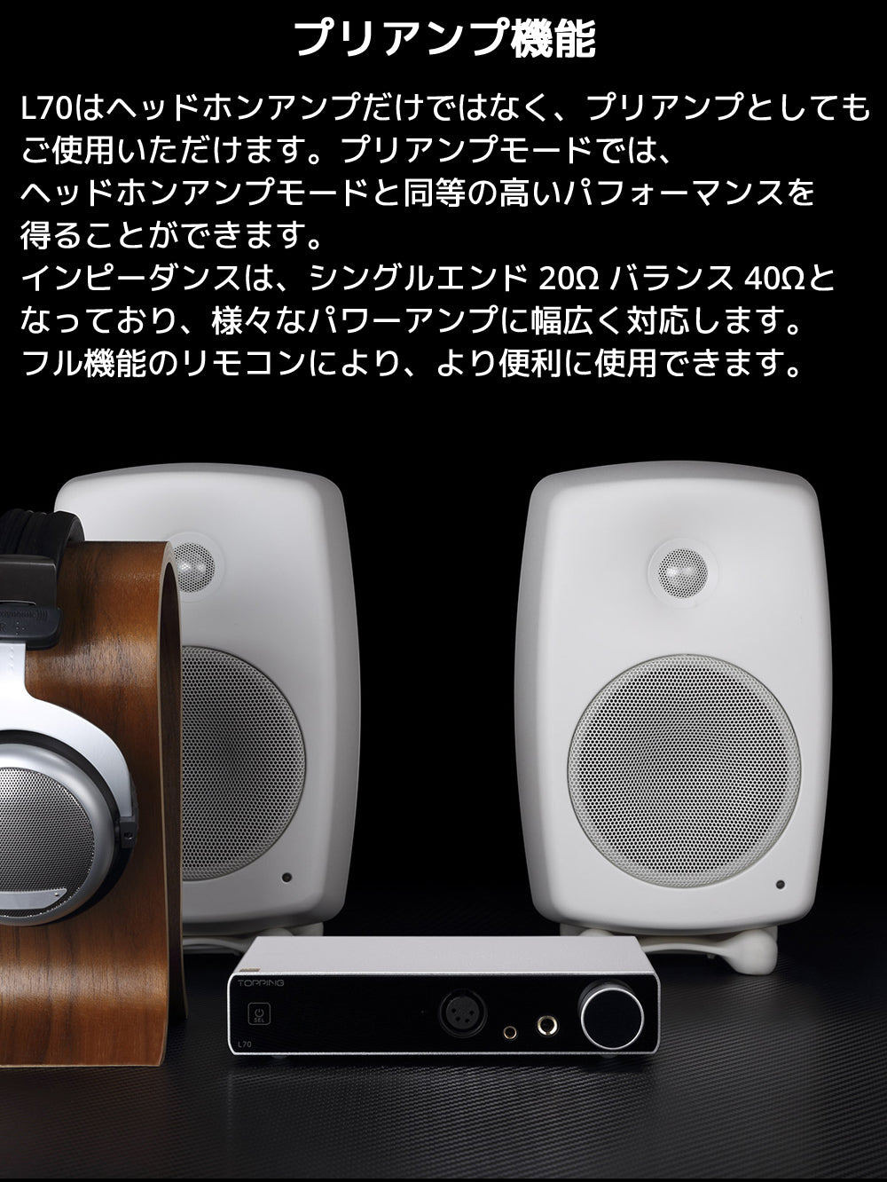 プリアンプ機能 L70はヘッドホンアンプだけではなく、プリアンプとしてもご使用いただけます。プリアンプモードでは、ヘッドホンアンプモードと同等の高いパフォーマンスを得ることができます。 インピーダンスは、シングルエンド 20Ω バランス 40Ωとなっており、様々なパワーアンプに幅広く対応します。フル機能のリモコンにより、より便利に使用できます。