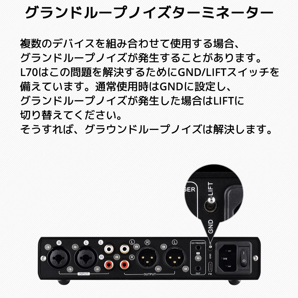 グランドループノイズターミネーター 複数のデバイスを組み合わせて使用する場合、グランドループノイズが発生することがあります。 L70はこの問題を解決するためにGND/LIFTスイッチを備えています。通常使用時はGNDに設定し、 グランドループノイズが発生した場合はLIFTに切り替えてください。そうすれば、グラウンドループノイズは解決します。