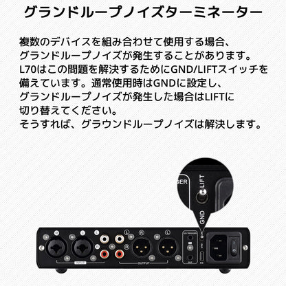 グランドループノイズターミネーター 複数のデバイスを組み合わせて使用する場合、グランドループノイズが発生することがあります。 L70はこの問題を解決するためにGND/LIFTスイッチを備えています。通常使用時はGNDに設定し、 グランドループノイズが発生した場合はLIFTに切り替えてください。そうすれば、グラウンドループノイズは解決します。