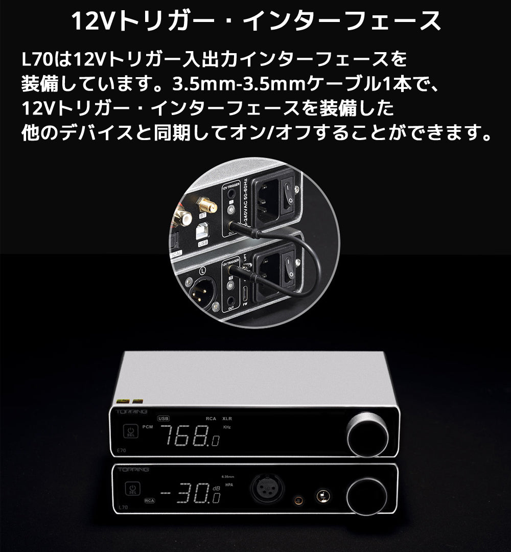 12Vトリガー・インターフェース L70は12Vトリガー入出力インターフェースを装備しています。3.5mm-3.5mmケーブル1本で、12Vトリガー・インターフェースを装備した他のデバイスと同期してオン/オフすることができます。