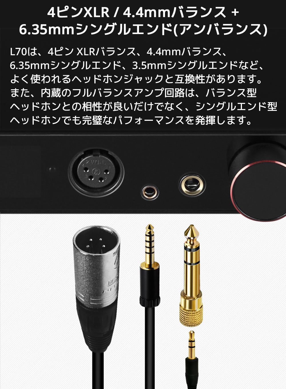 4ピンXLR / 4.4mmバランス + 6.35mmシングルエンド(アンバランス) L70は、4ピン XLRバランス、4.4mmバランス、6.35mmシングルエンド、3.5mmシングルエンドなど、よく使われるヘッドホンジャックと互換性があります。 また、内蔵のフルバランスアンプ回路は、バランス型ヘッドホンとの相性が良いだけでなく、シングルエンド型ヘッドホンでも完璧なパフォーマンスを発揮します。