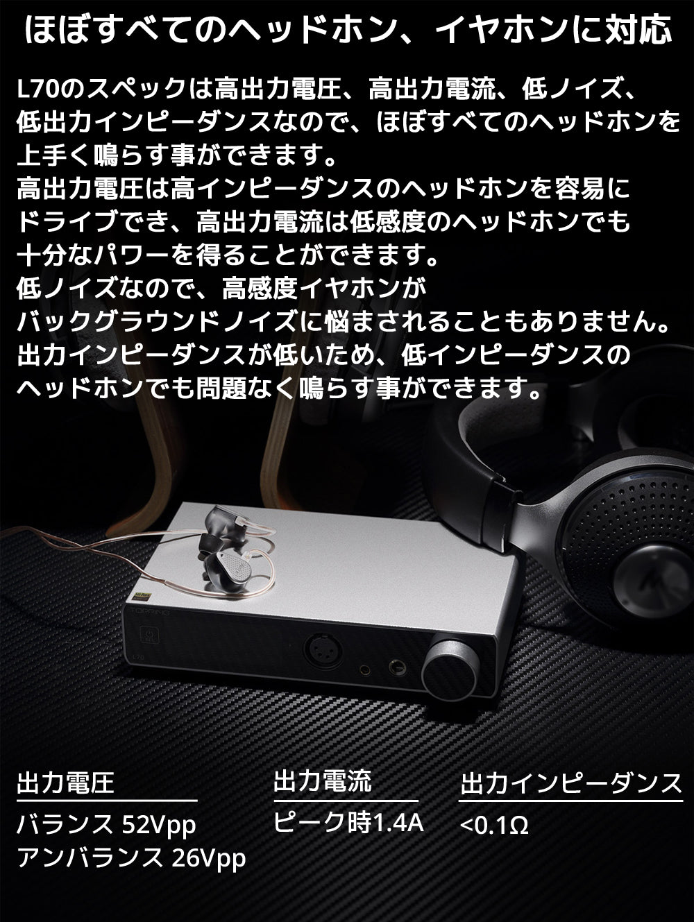 ほぼすべてのヘッドホン、イヤホンに対応 L70のスペックは高出力電圧、高出力電流、低ノイズ、低出力インピーダンスなので、ほぼすべてのヘッドホンを上手く鳴らす事ができます。 高出力電圧は高インピーダンスのヘッドホンを容易にドライブでき、高出力電流は低感度のヘッドホンでも十分なパワーを得ることができます。 低ノイズなので、高感度イヤホンがバックグラウンドノイズに悩まされることもありません。 出力インピーダンスが低いため、低インピーダンスのヘッドホンでも問題なく鳴らす事ができます。