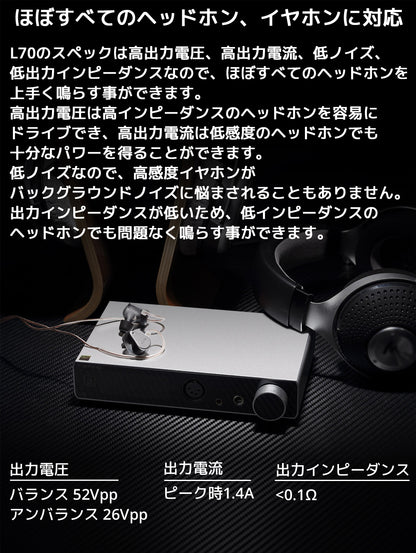 ほぼすべてのヘッドホン、イヤホンに対応 L70のスペックは高出力電圧、高出力電流、低ノイズ、低出力インピーダンスなので、ほぼすべてのヘッドホンを上手く鳴らす事ができます。 高出力電圧は高インピーダンスのヘッドホンを容易にドライブでき、高出力電流は低感度のヘッドホンでも十分なパワーを得ることができます。 低ノイズなので、高感度イヤホンがバックグラウンドノイズに悩まされることもありません。 出力インピーダンスが低いため、低インピーダンスのヘッドホンでも問題なく鳴らす事ができます。
