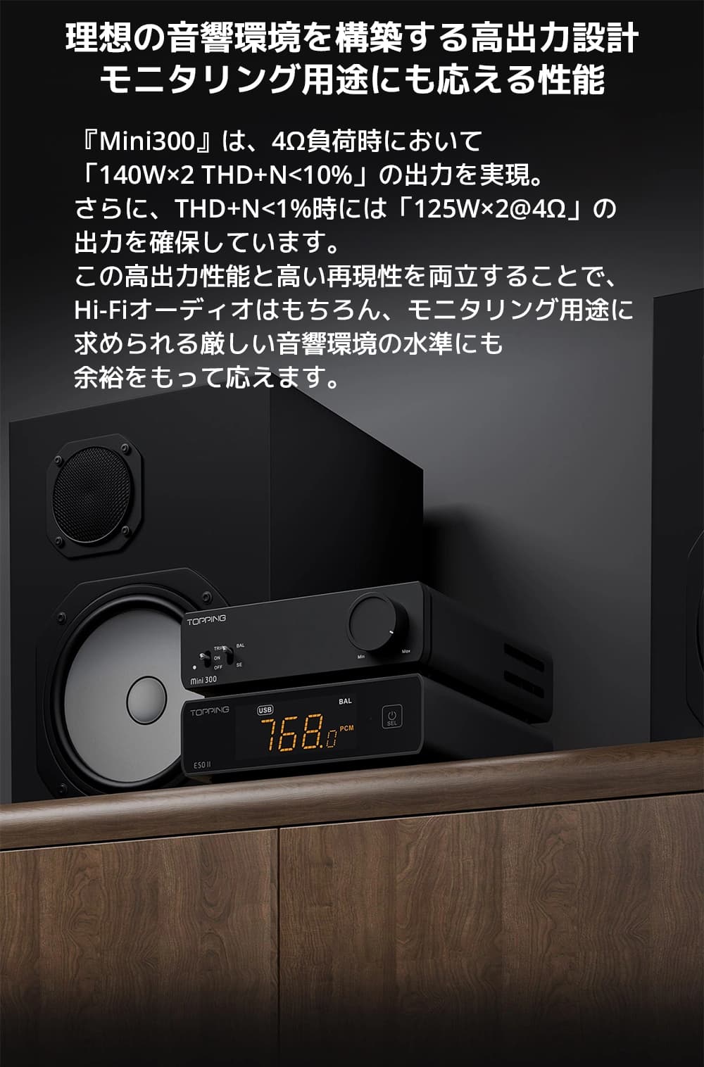 理想の音響環境を構築する高出力設計　モニタリング用途にも応える性能

『Mini300』は、4Ω負荷時において「140W×2 THD+N<10%」の出力を実現。

さらに、THD+N<1%時には「125W×2@4Ω」の出力を確保しています。



この高出力性能と高い再現性を両立することで、Hi-Fiオーディオはもちろん、モニタリング用途に求められる厳しい音響環境の水準にも余裕をもって応えます。

