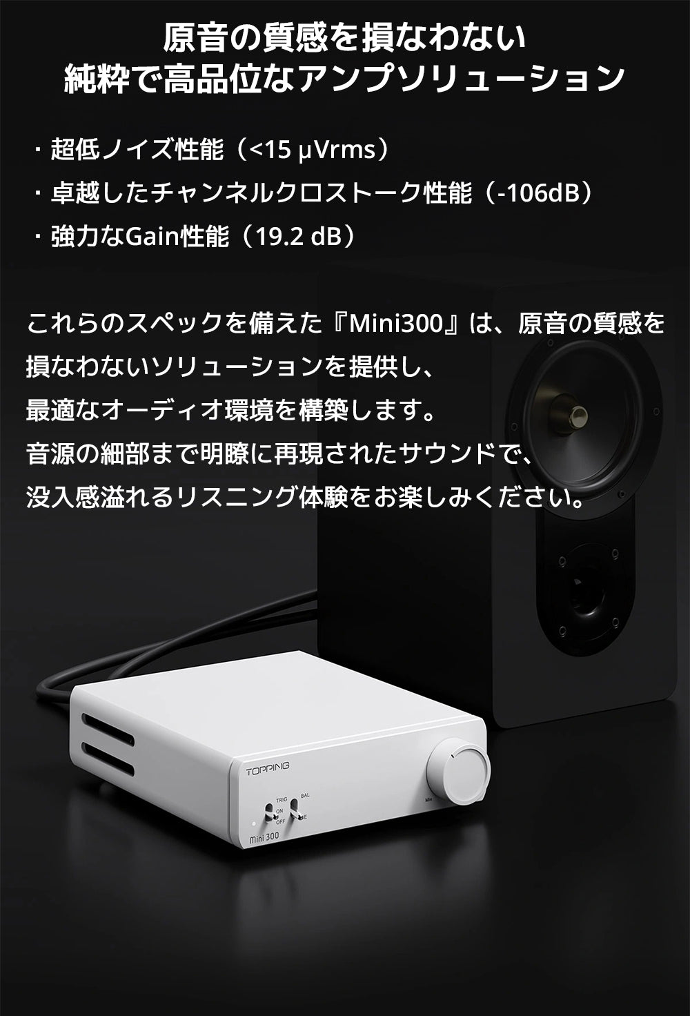 原音の質感を損なわない純粋で高品位なアンプソリューション

・超低ノイズ性能（<15 μVrms）

・卓越したチャンネルクロストーク性能（-106dB）

・強力なGain性能（19.2 dB）



これらのスペックを備えた『Mini300』は、原音の質感を損なわないソリューションを提供し、最適なオーディオ環境を構築します。

音源の細部まで明瞭に再現されたサウンドで、没入感溢れるリスニング体験をお楽しみください。
