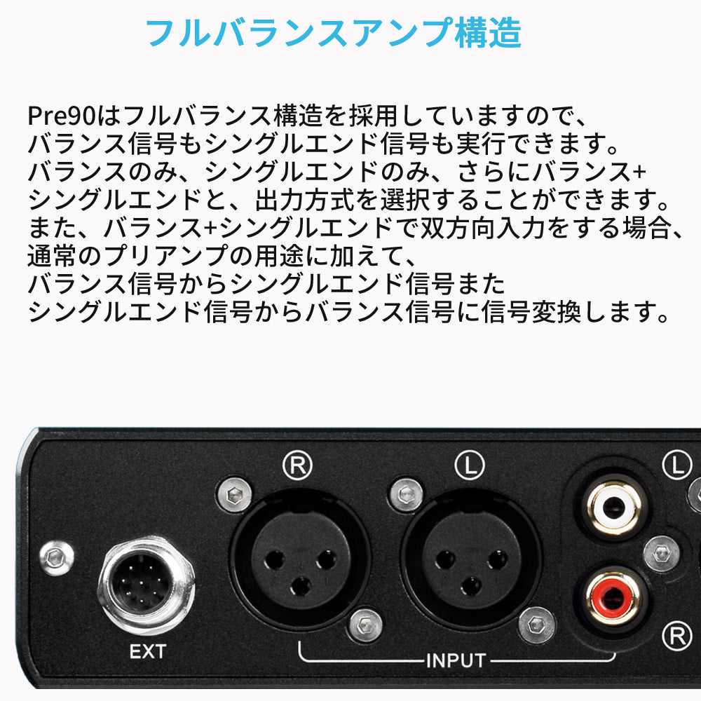 フルバランスアンプ構造
Pre90はフルバランス構造を採用していますので、バランス信号もシングルエンド信号も実行できます。
バランスのみ、シングルエンドのみ、さらにバランス+シングルエンドと、出力方式を選択することができます。
また、バランス+シングルエンドで双方向入力をする場合、通常のプリアンプの用途に加えて、バランス信号からシングルエンド信号またシングルエンド信号からバランス信号に信号変換します。
