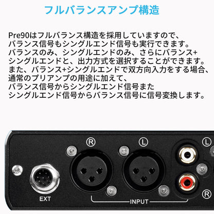 フルバランスアンプ構造
Pre90はフルバランス構造を採用していますので、バランス信号もシングルエンド信号も実行できます。
バランスのみ、シングルエンドのみ、さらにバランス+シングルエンドと、出力方式を選択することができます。
また、バランス+シングルエンドで双方向入力をする場合、通常のプリアンプの用途に加えて、バランス信号からシングルエンド信号またシングルエンド信号からバランス信号に信号変換します。